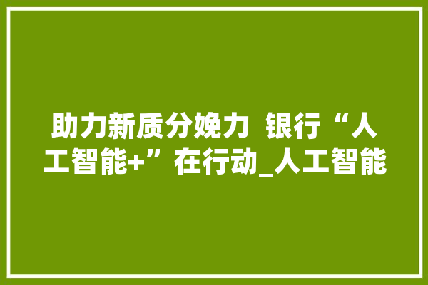 助力新质分娩力  银行“人工智能+”在行动_人工智能_金融 智能问答