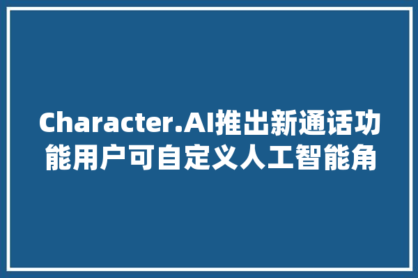 Character.AI推出新通话功能用户可自定义人工智能角色语音_亚马逊_声音 绘影字幕