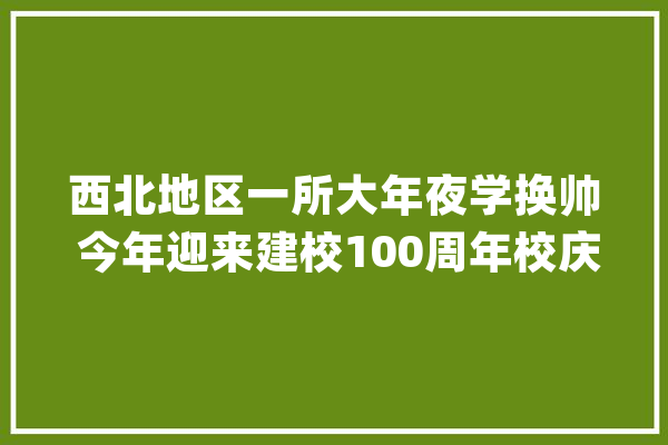 西北地区一所大年夜学换帅 今年迎来建校100周年校庆_高校_人工智能