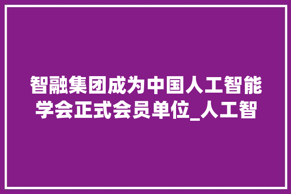 智融集团成为中国人工智能学会正式会员单位_人工智能_技巧 AI简讯