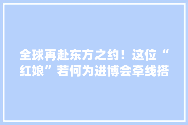 全球再赴东方之约！这位“红娘”若何为进博会牵线搭桥？_博会_中国银行 智能写作