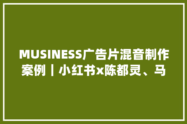 MUSINESS广告片混音制作案例｜小红书x陈都灵、马姐「小美报道」_小美_都灵 AI快讯