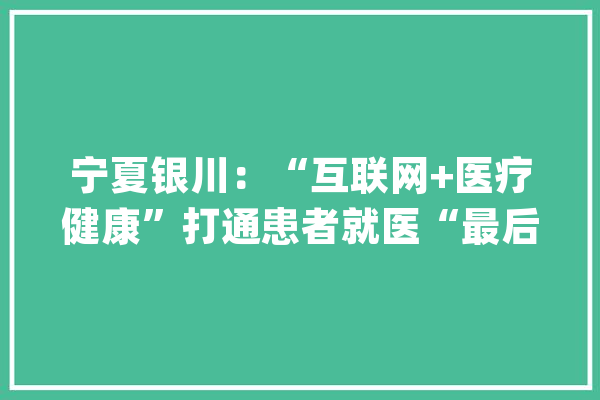 宁夏银川：“互联网+医疗健康”打通患者就医“最后一公里”_银川市_互联网