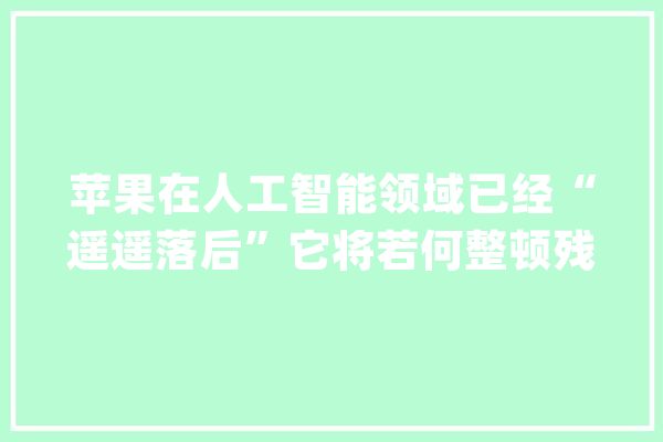 苹果在人工智能领域已经“遥遥落后”它将若何整顿残局？_苹果_人工智能 云服务