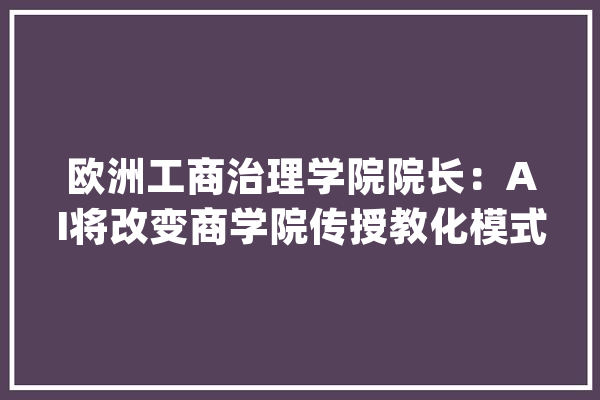 欧洲工商治理学院院长：AI将改变商学院传授教化模式 却无法取代人_人工智能_模式 云服务