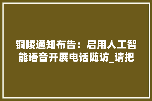 铜陵通知布告：启用人工智能语音开展电话随访_请把_市人 AI快讯