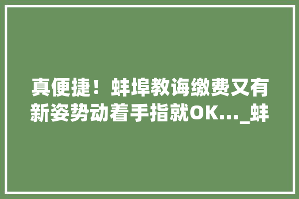 真便捷！蚌埠教诲缴费又有新姿势动着手指就OK…_蚌埠_蚌埠市