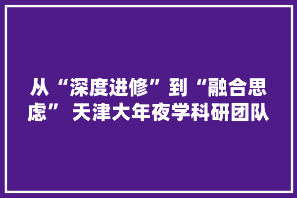 从“深度进修”到“融合思虑” 天津大年夜学科研团队探索人工智能理论“无人区”_数据_机械