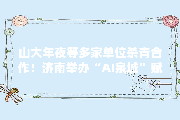 山大年夜等多家单位杀青合作！济南举办“AI泉城”赋能行动精准对接会_人工智能_济南市