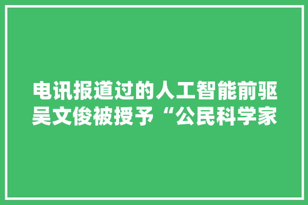 电讯报道过的人工智能前驱吴文俊被授予“公民科学家”国家荣誉称号！_教师_人工智能