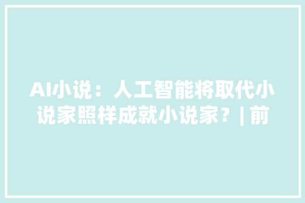 AI小说：人工智能将取代小说家照样成就小说家？| 前哨_人工智能_措辞 AI快讯