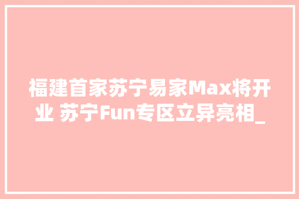 福建首家苏宁易家Max将开业 苏宁Fun专区立异亮相_家电_场景