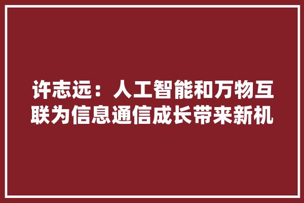 许志远：人工智能和万物互联为信息通信成长带来新机遇_人工智能_成本 智能写作