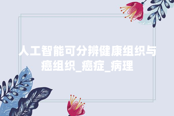人工智能可分辨健康组织与癌组织_癌症_病理