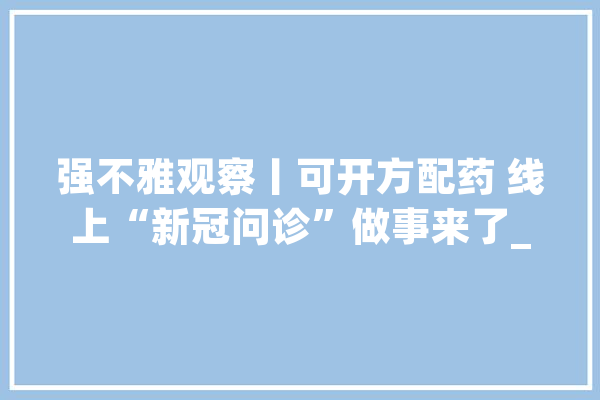 强不雅观察丨可开方配药 线上“新冠问诊”做事来了_互联网_线上