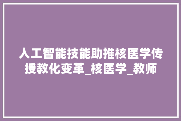 人工智能技能助推核医学传授教化变革_核医学_教师 科技快讯