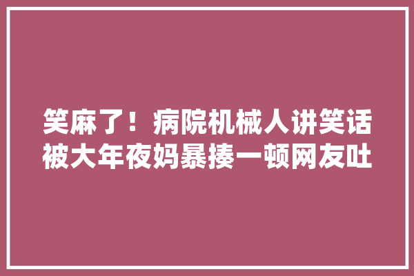 笑麻了！病院机械人讲笑话被大年夜妈暴揍一顿网友吐槽机械人名排场_机械人_外卖 智能写作