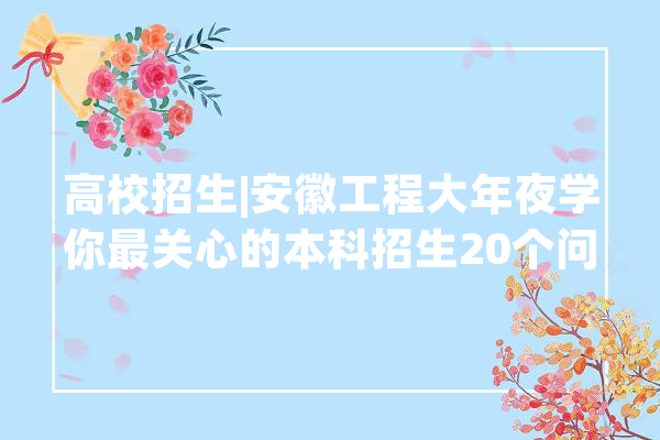 高校招生|安徽工程大年夜学你最关心的本科招生20个问题谜底来啦！_专业_黉舍 计算机