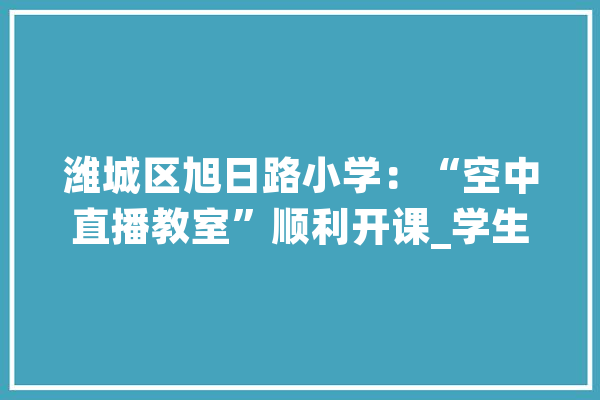 潍城区旭日路小学：“空中直播教室”顺利开课_学生_旭日 AI简讯