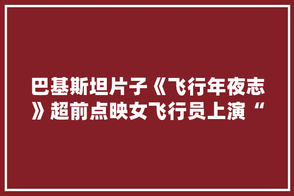 巴基斯坦片子《飞行年夜志》超前点映女飞行员上演“大志万丈”_巴基斯坦_战机