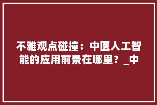 不雅观点碰撞：中医人工智能的应用前景在哪里？_中医_人工智能 AI快讯