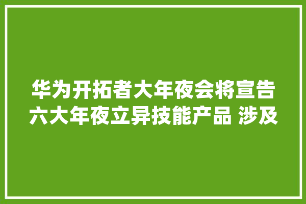 华为开拓者大年夜会将宣告六大年夜立异技能产品 涉及人工智能_华为_人工智能 AI简讯