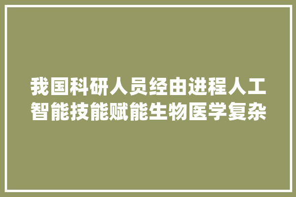 我国科研人员经由进程人工智能技能赋能生物医学复杂系统建模 开启生物医学研究新范式_转录_庞杂