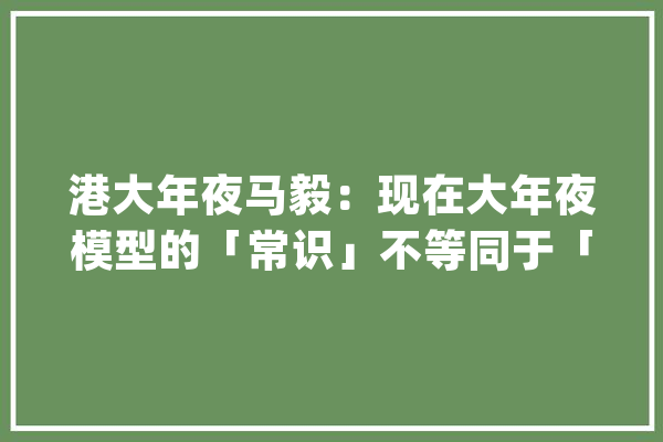 港大年夜马毅：现在大年夜模型的「常识」不等同于「智能」_模子_智能 文字写作