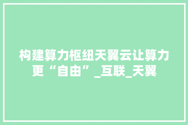 构建算力枢纽天翼云让算力更“自由”_互联_天翼