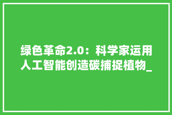绿色革命2.0：科学家运用人工智能创造碳捕捉植物_植物_根系 智能问答
