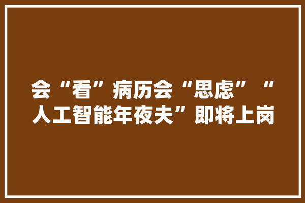 会“看”病历会“思虑”“人工智能年夜夫”即将上岗？_人工智能_医疗 智能问答