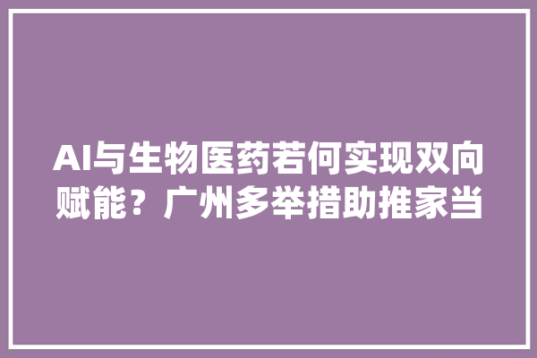 AI与生物医药若何实现双向赋能？广州多举措助推家当加速跑_南沙_家当