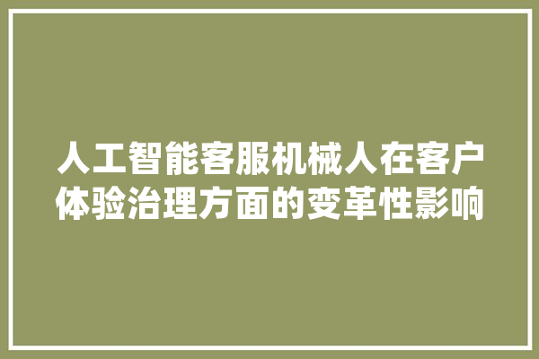 人工智能客服机械人在客户体验治理方面的变革性影响_坐席_客户