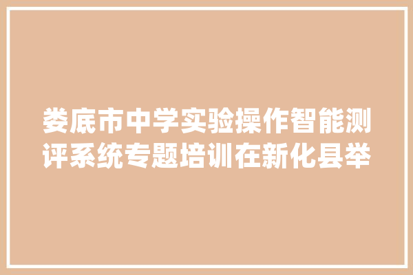 娄底市中学实验操作智能测评系统专题培训在新化县举办_体系_测验 智能助手