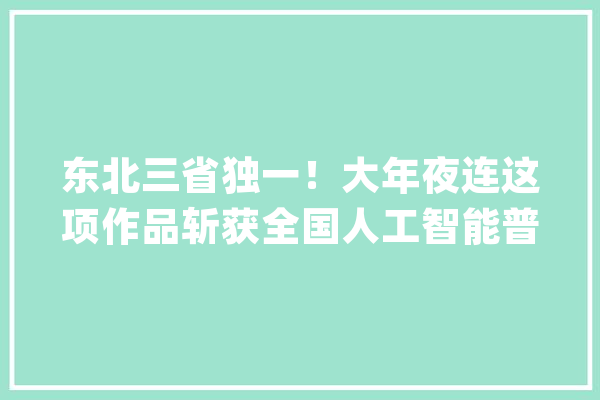 东北三省独一！大年夜连这项作品斩获全国人工智能普及教诲微视频大年夜赛多项大年夜奖_人工智能_年夜连市 云服务