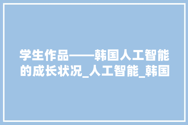 学生作品——韩国人工智能的成长状况_人工智能_韩国 智能写作