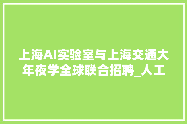 上海AI实验室与上海交通大年夜学全球联合招聘_人工智能_科研 智能写作