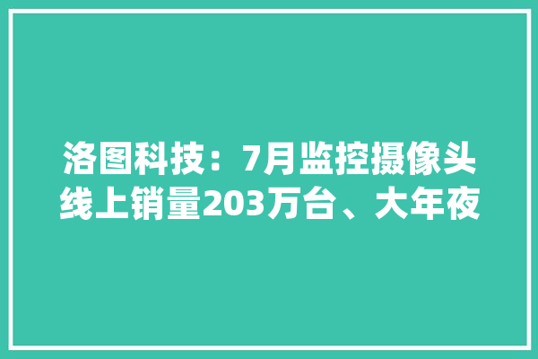 洛图科技：7月监控摄像头线上销量203万台、大年夜涨37%小米第一_室外_线上