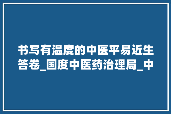 书写有温度的中医平易近生答卷_国度中医药治理局_中医药 文字写作