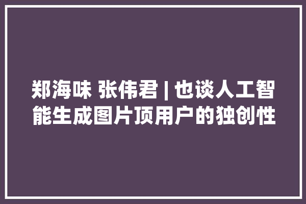 郑海味 张伟君 | 也谈人工智能生成图片顶用户的独创性供献_人工智能_图片