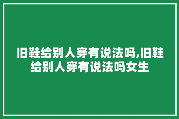 旧鞋给别人穿有说法吗,旧鞋给别人穿有说法吗女生 智能助手