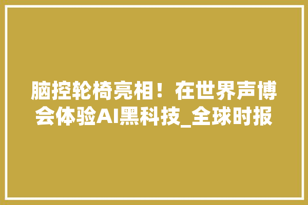 脑控轮椅亮相！在世界声博会体验AI黑科技_全球时报_语音 智能写作