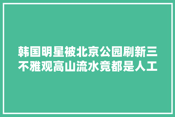 韩国明星被北京公园刷新三不雅观高山流水竟都是人工建的？_美观_都是 科技快讯