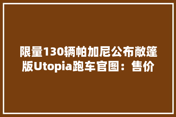 限量130辆帕加尼公布敞篷版Utopia跑车官图：售价310万欧元_跑车_碳纤维