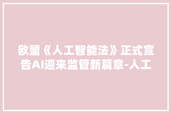 欧盟《人工智能法》正式宣告AI迎来监管新篇章-人工智能专题_人工智能_体系 绘影字幕