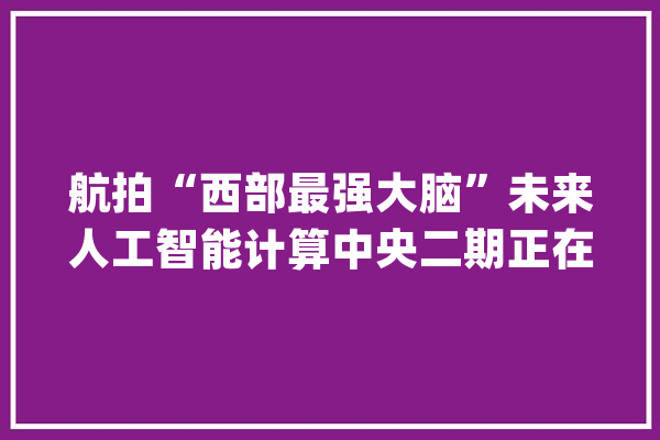 航拍“西部最强大脑”未来人工智能计算中央二期正在培植傍边_人工智能_家当 智能助手