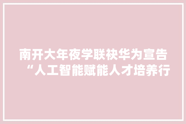 南开大年夜学联袂华为宣告“人工智能赋能人才培养行动计划”_人工智能_南开年夜学