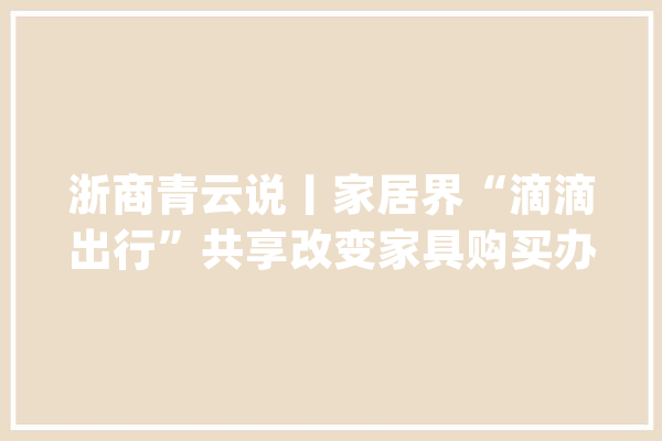 浙商青云说丨家居界“滴滴出行”共享改变家具购买办法_家居_有家 智能写作