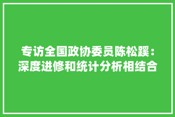 专访全国政协委员陈松蹊：深度进修和统计分析相结合推动人工智能的高效绿色成长_数据_人工智能 AI简讯