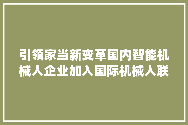 引领家当新变革国内智能机械人企业加入国际机械人联合会（IFR）_机械人_全球 绘影字幕